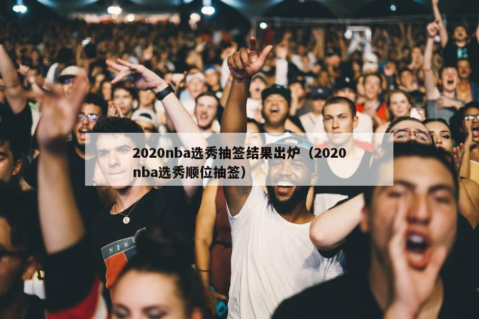 2020nba选秀抽签结果出炉（2020nba选秀顺位抽签）