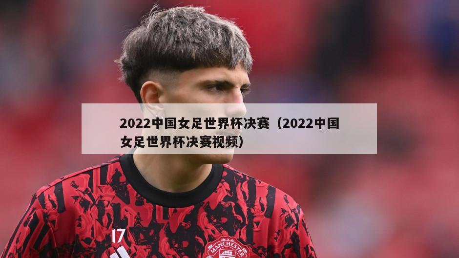 2022中国女足世界杯决赛（2022中国女足世界杯决赛视频）